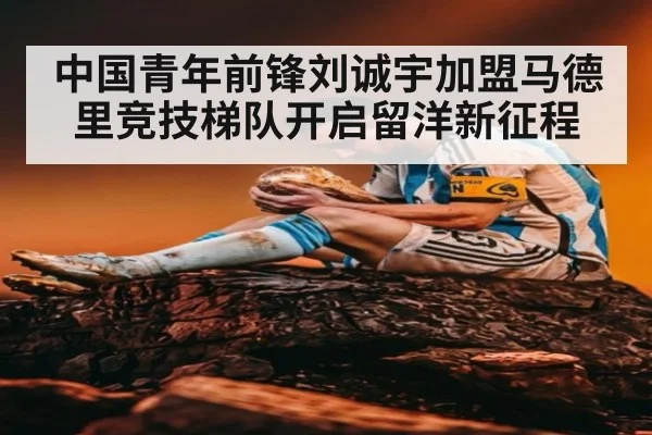 中国青年前锋刘诚宇加盟马德里竞技梯队开启留洋新征程