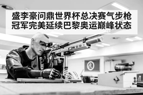 盛李豪问鼎世界杯总决赛气步枪冠军完美延续巴黎奥运巅峰状态