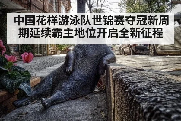 中国花样游泳队世锦赛夺冠新周期延续霸主地位开启全新征程